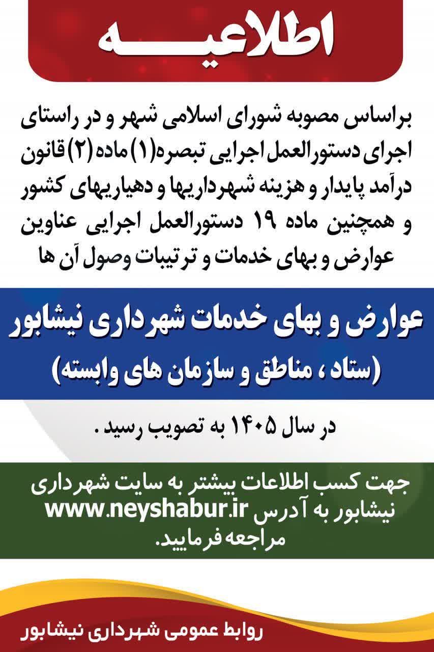 📣  اطلاعیه 📣📣  🔸 به اطلاع کلیه شهروندان گرامی می رساند؛  براساس مصوبه شورای اسلامی شهر و در راستای اجرای دستورالعمل اجرایی تبصره(1) ماده(2) قانون درآمد پایدار و هزینه شهرداریها و دهیاریهای کشور و همچنین ماده 19 دستورالعمل اجرایی عناوین عوارض و بهای خدمات و ترتیبات وصول آن ها عوارض و بهای خدمات شهرداری نیشابور (ستاد ، مناطق و سازمان های وابسته) در سال 1405 به تصویب رسید.   ❇️ جهت کسب اطلاعات بیشتر به سایت شهرداری نیشابور به سایت www.neyshabur.ir مراجعه فرمایید.