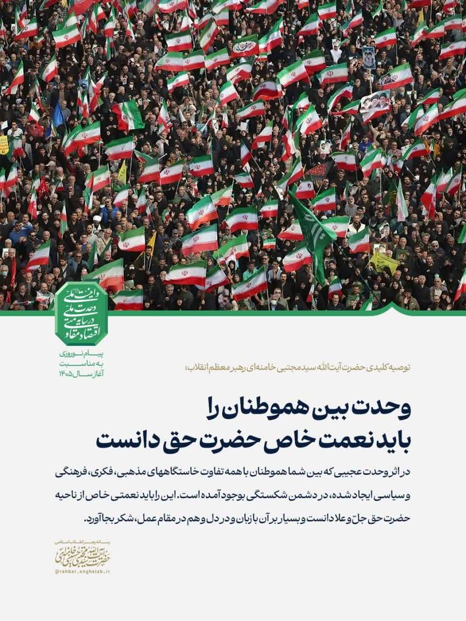 توصيه کلیدی حضرت آیت‌الله سیدمجتبی خامنه‌ای رهبر معظم انقلاب: 🔘 *وحدت بین هموطنان را باید نعمت خاص حضرت حق دانست*  🔻در اثر وحدت عجیبی که بین شما هموطنان با همه تفاوت خاستگاههای مذهبی، فکری، فرهنگی و سیاسی ایجاد شده، در دشمن شکستگی بوجود آمده است. این را باید نعمتی خاص از ناحیه حضرت حق جلّ‌ و علا دانست و بسیار بر آن با زبان و در دل و هم در مقام عمل، شکر بجا آورد.  ✍🏼 بخشی از پیام حضرت آیت‌الله سیدمجتبی خامنه‌ای به مناسبت آغاز سال ۱۴۰۵ شمسی  ▫️